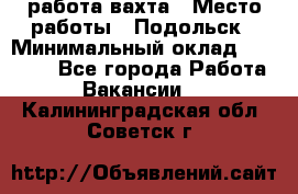 работа.вахта › Место работы ­ Подольск › Минимальный оклад ­ 36 000 - Все города Работа » Вакансии   . Калининградская обл.,Советск г.